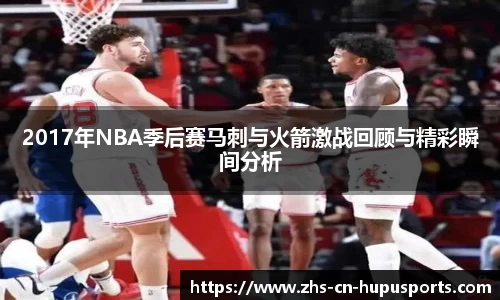 2017年NBA季后赛马刺与火箭激战回顾与精彩瞬间分析