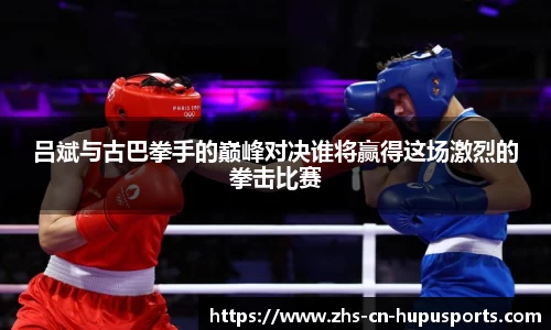 吕斌与古巴拳手的巅峰对决谁将赢得这场激烈的拳击比赛